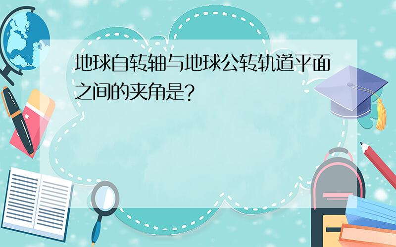 地球自转轴与地球公转轨道平面之间的夹角是?