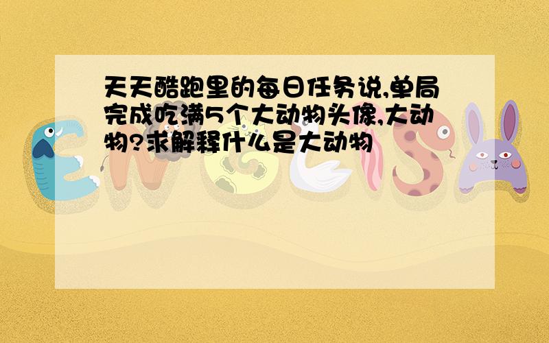 天天酷跑里的每日任务说,单局完成吃满5个大动物头像,大动物?求解释什么是大动物