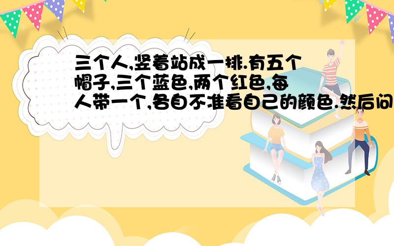 三个人,竖着站成一排.有五个帽子,三个蓝色,两个红色,每人带一个,各自不准看自己的颜色.然后问第一个人带的什么颜色的帽子,然后又问第二个人带的什么颜色的帽子,又问第三个人带的是什