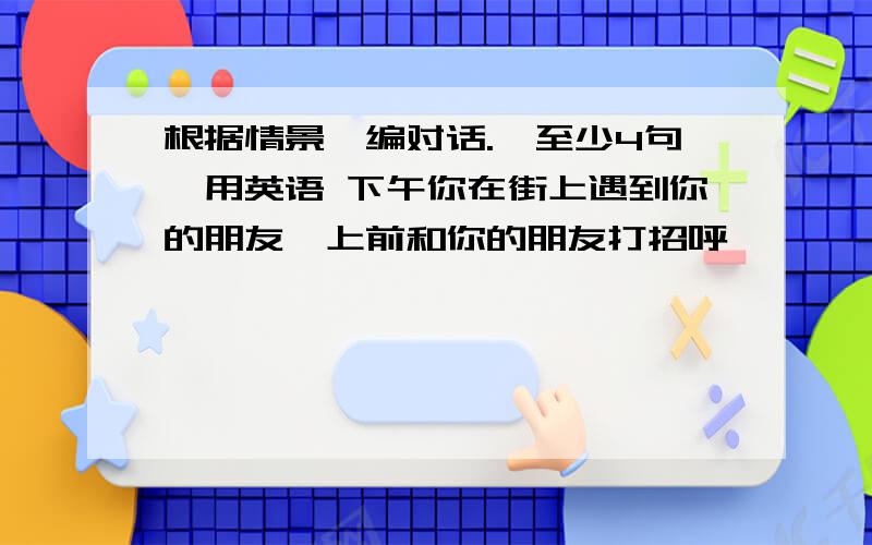 根据情景,编对话.【至少4句】用英语 下午你在街上遇到你的朋友,上前和你的朋友打招呼