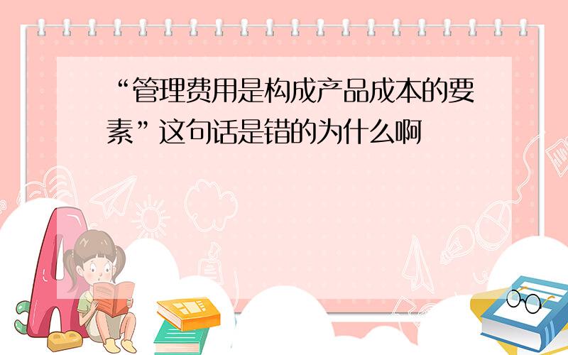 “管理费用是构成产品成本的要素”这句话是错的为什么啊