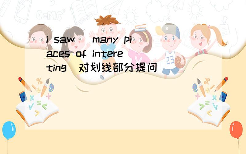 i saw (many piaces of intereting)对划线部分提问