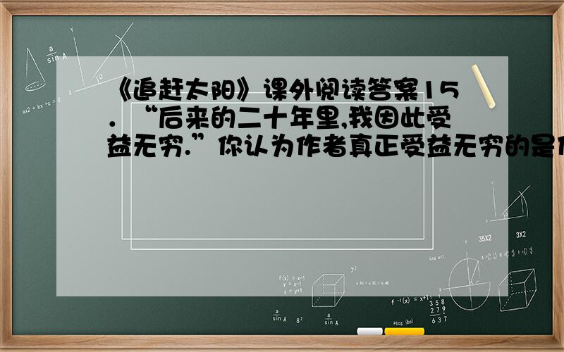 《追赶太阳》课外阅读答案15．“后来的二十年里,我因此受益无穷.”你认为作者真正受益无穷的是什么?（2