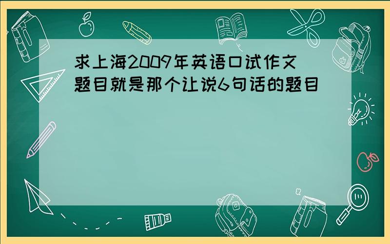 求上海2009年英语口试作文题目就是那个让说6句话的题目