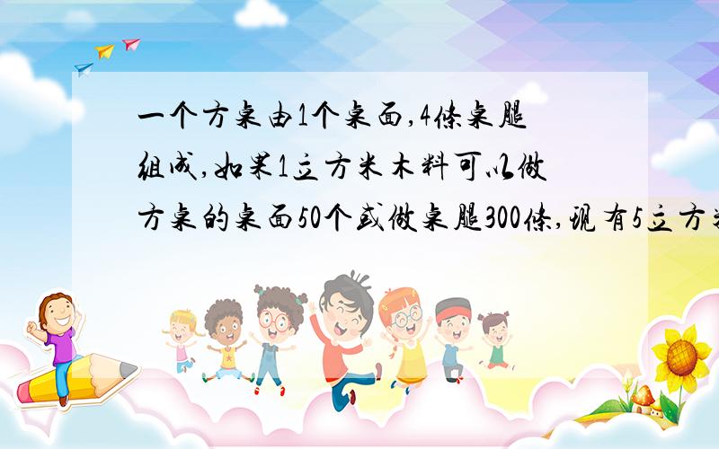 一个方桌由1个桌面,4条桌腿组成,如果1立方米木料可以做方桌的桌面50个或做桌腿300条,现有5立方米木料,那么用多少立方米木料做桌面、多少立方米木料做桌腿,做出的桌面和桌腿恰好配成方