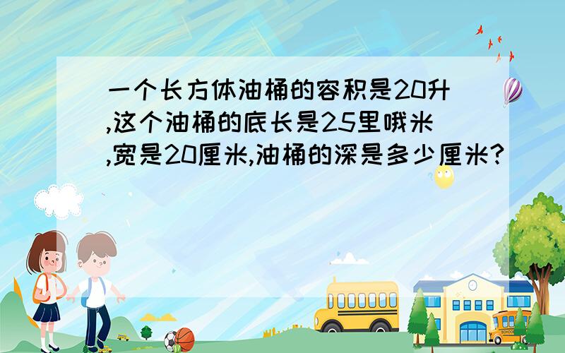 一个长方体油桶的容积是20升,这个油桶的底长是25里哦米,宽是20厘米,油桶的深是多少厘米?