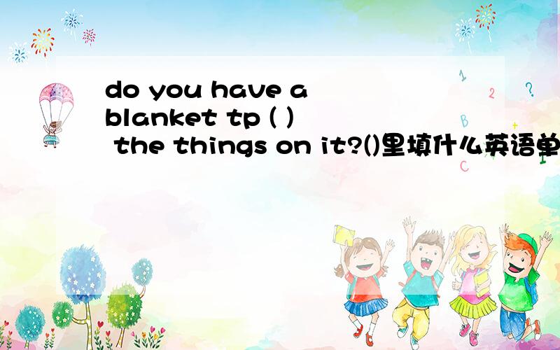 do you have a blanket tp ( ) the things on it?()里填什么英语单词