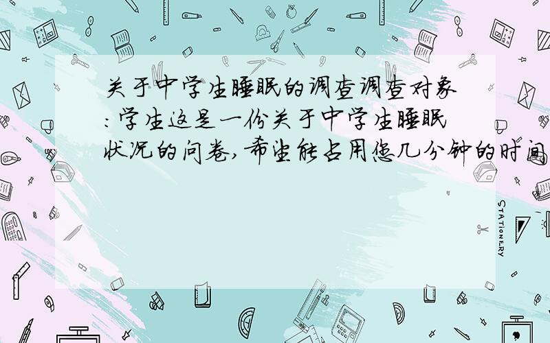 关于中学生睡眠的调查调查对象：学生这是一份关于中学生睡眠状况的问卷,希望能占用您几分钟的时间,您的回答将给予我们很大的帮助.1.你的年级：2.你一天大约睡几个小时?A.≤5 B.5—6 C.6