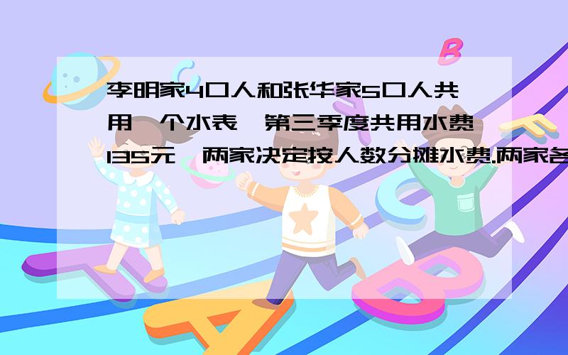 李明家4口人和张华家5口人共用一个水表,第三季度共用水费135元,两家决定按人数分摊水费.两家各应付多少元水费?