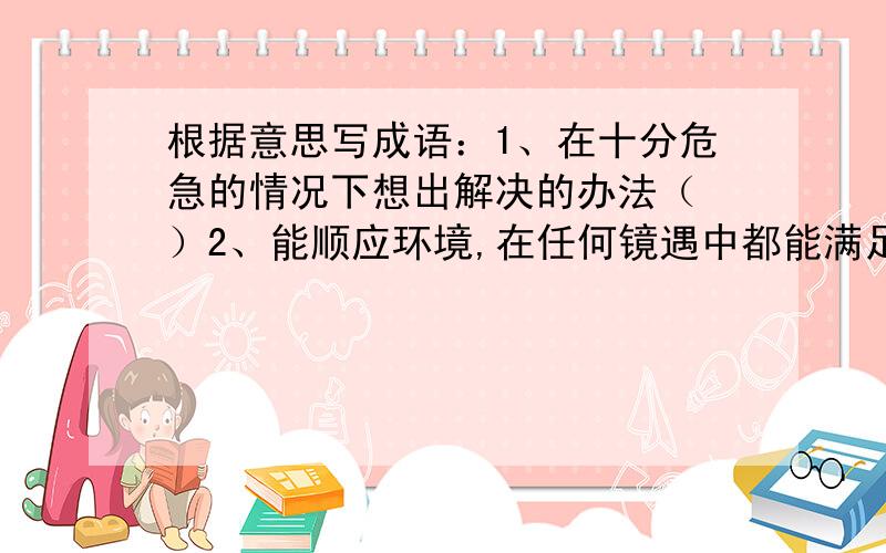 根据意思写成语：1、在十分危急的情况下想出解决的办法（ ）2、能顺应环境,在任何镜遇中都能满足.（ )