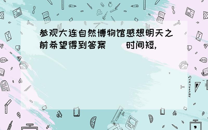 参观大连自然博物馆感想明天之前希望得到答案．．时间短,