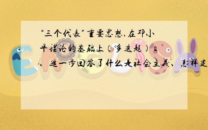 “三个代表”重要思想,在邓小平理论的基础上（多选题） a、进一步回答了什么是社会主义、怎样建设社会主义选项：a、进一步回答了什么是社会主义、怎样建设社会主义的问题b、创造性