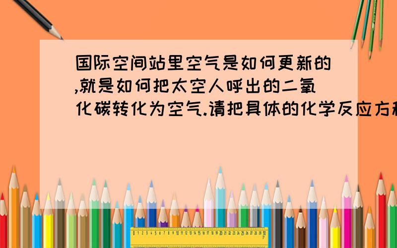 国际空间站里空气是如何更新的,就是如何把太空人呼出的二氧化碳转化为空气.请把具体的化学反应方程式写出来,````注意哦,不是只写出生成氧气的反应就行我要的是一个循环,(就是要最后反