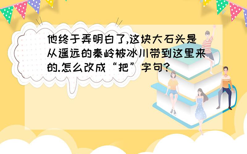 他终于弄明白了,这块大石头是从遥远的秦岭被冰川带到这里来的.怎么改成“把”字句?