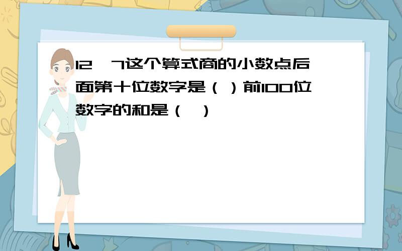 12*7这个算式商的小数点后面第十位数字是（）前100位数字的和是（ ）