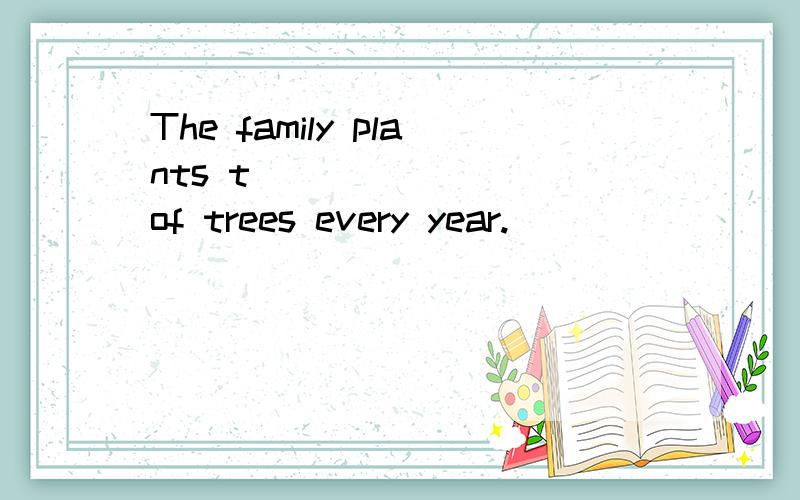 The family plants t_________of trees every year.