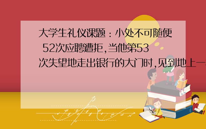 大学生礼仪课题：小处不可随便 52次应聘遭拒,当他第53次失望地走出银行的大门时,见到地上一根大头针,他想这根针也许会扎伤别人的脚,于是就捡了起来.然而第二天却意外地收到了银行的聘