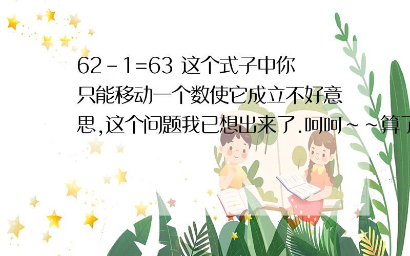 62-1=63 这个式子中你只能移动一个数使它成立不好意思,这个问题我已想出来了.呵呵~~算了,这20分就送给你了.