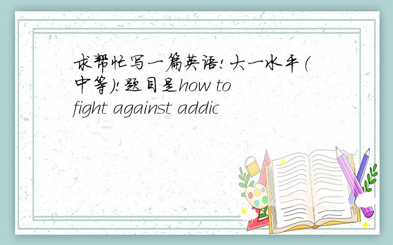 求帮忙写一篇英语!大一水平（中等）!题目是how to fight against addic