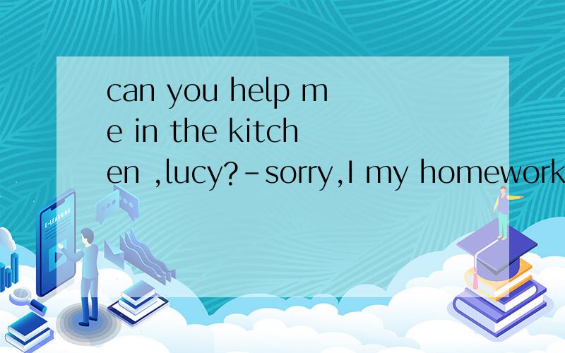 can you help me in the kitchen ,lucy?-sorry,I my homework.