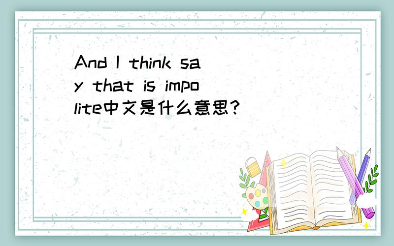 And I think say that is impolite中文是什么意思?