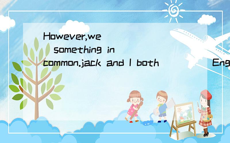 However,we_____something in common.jack and I both_____English.We are both music fans,and we don't_后面：_____American food.We are both good_____History.