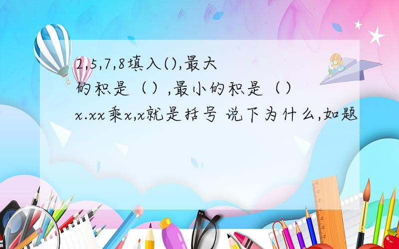 2,5,7,8填入(),最大的积是（）,最小的积是（） x.xx乘x,x就是括号 说下为什么,如题