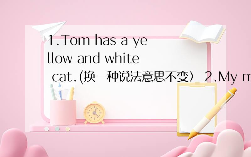 1.Tom has a yellow and white cat.(换一种说法意思不变） 2.My mother likes reading.My fathei likes接着上面的reading.(两句合一句）3.There are nineteen girls in our classroom.(向句中的nineteen girls 提问）