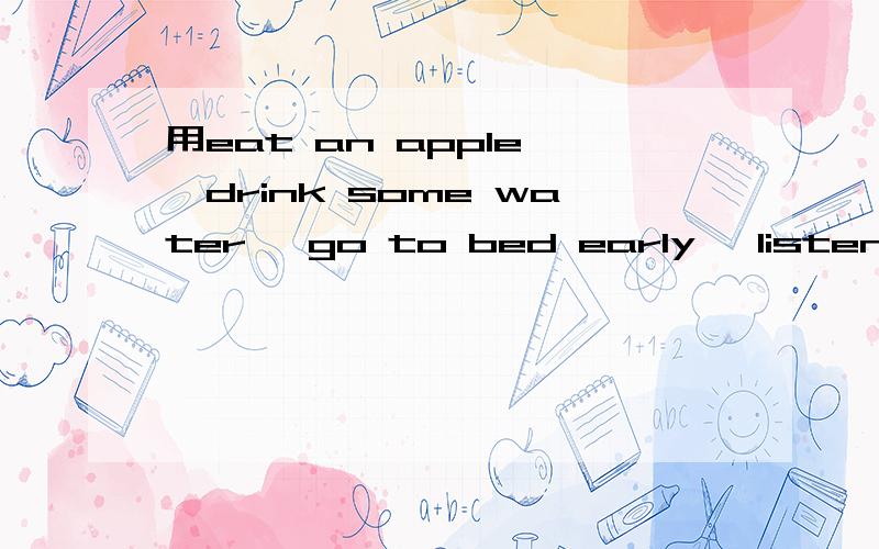 用eat an apple ,drink some water ,go to bed early ,listen to music造句,每个用原型和动名词开头造