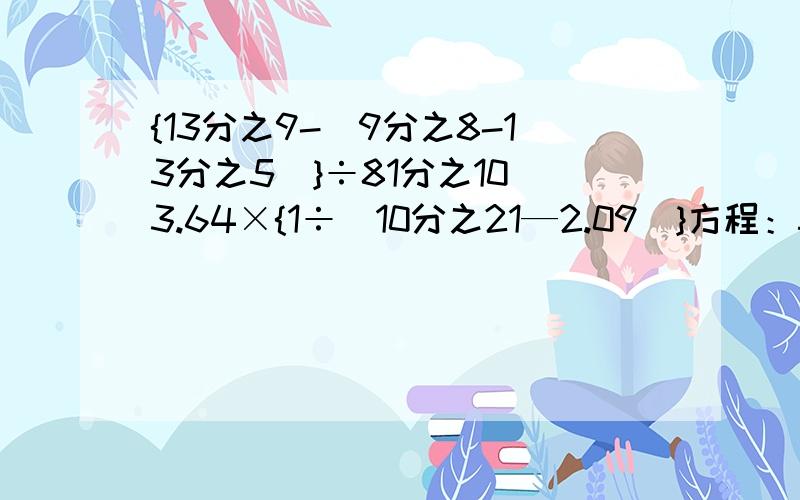 {13分之9-(9分之8-13分之5)}÷81分之10 3.64×{1÷（10分之21—2.09）}方程：5X—5×3分之1=0.82+75%X=3.2×2.5