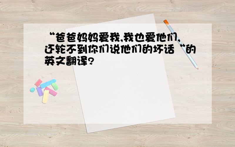 “爸爸妈妈爱我,我也爱他们,还轮不到你们说他们的坏话“的英文翻译?