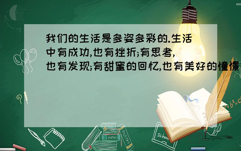 我们的生活是多姿多彩的.生活中有成功,也有挫折;有思考,也有发现;有甜蜜的回忆,也有美好的憧憬等.你...