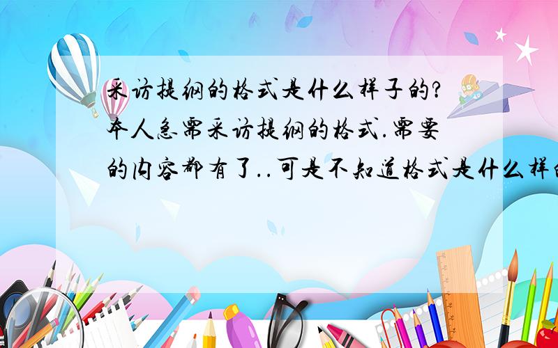 采访提纲的格式是什么样子的?本人急需采访提纲的格式.需要的内容都有了..可是不知道格式是什么样的,所以不会写...麻烦各路知道的人士告诉我一下格式是怎么样的?先写什么,后写什么,分