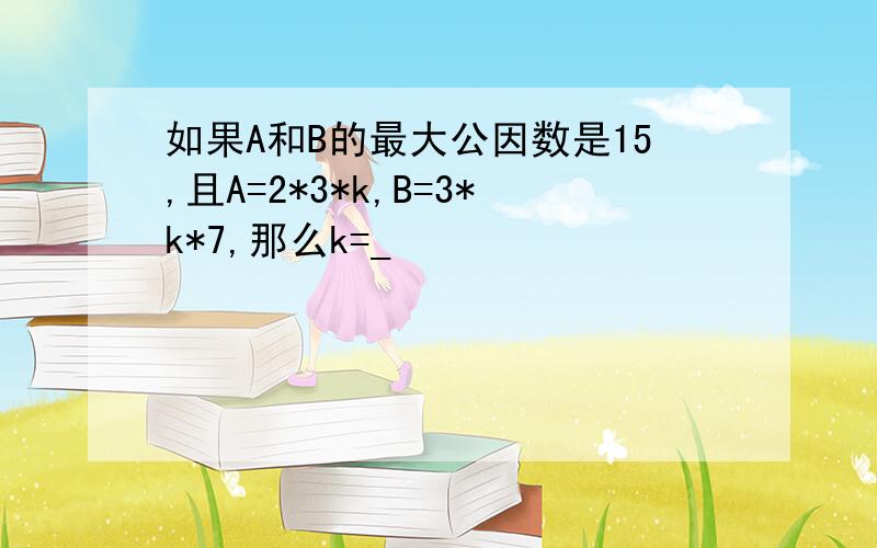 如果A和B的最大公因数是15,且A=2*3*k,B=3*k*7,那么k=_