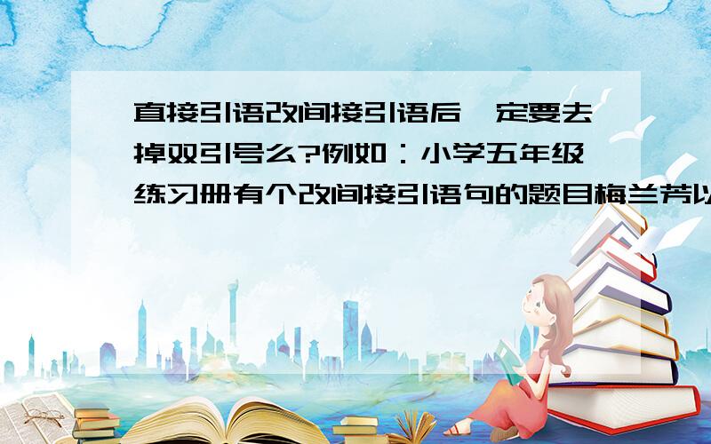 直接引语改间接引语后一定要去掉双引号么?例如：小学五年级练习册有个改间接引语句的题目梅兰芳以“我是个唱旦角的,年纪老了,扮相不好看了,嗓子也坏了”为由拒绝登台.如果去掉引号,