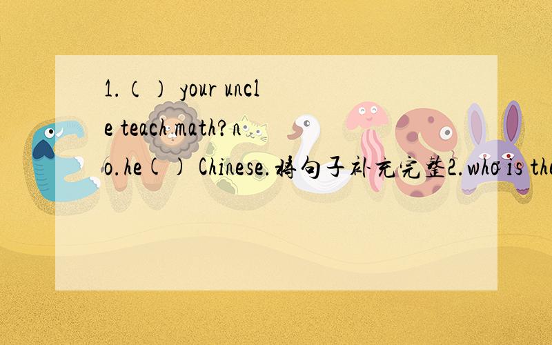 1.（） your uncle teach math?no.he() Chinese.将句子补充完整2.who is the man?() is my brother.3.how does your aunt go to Hong Kong?she () there () plane.4.look at that woman.she is () young actress.