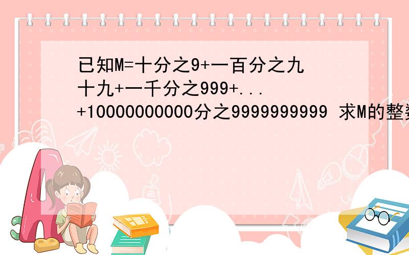 已知M=十分之9+一百分之九十九+一千分之999+...+10000000000分之9999999999 求M的整数部分