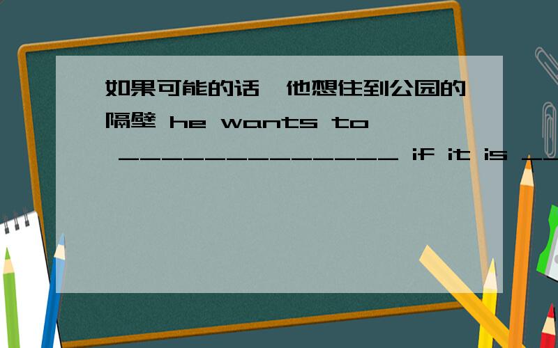 如果可能的话,他想住到公园的隔壁 he wants to _____________ if it is ____