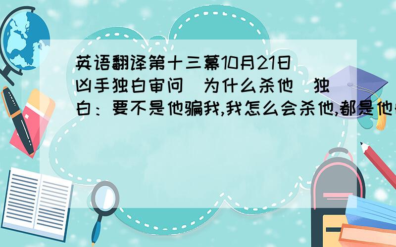 英语翻译第十三幕10月21日凶手独白审问（为什么杀他）独白：要不是他骗我,我怎么会杀他,都是他的错,拿一块钱糊我,自从他交了女朋友,买的越来越少了,之前我们那么默契.他吸毒我贩毒,都