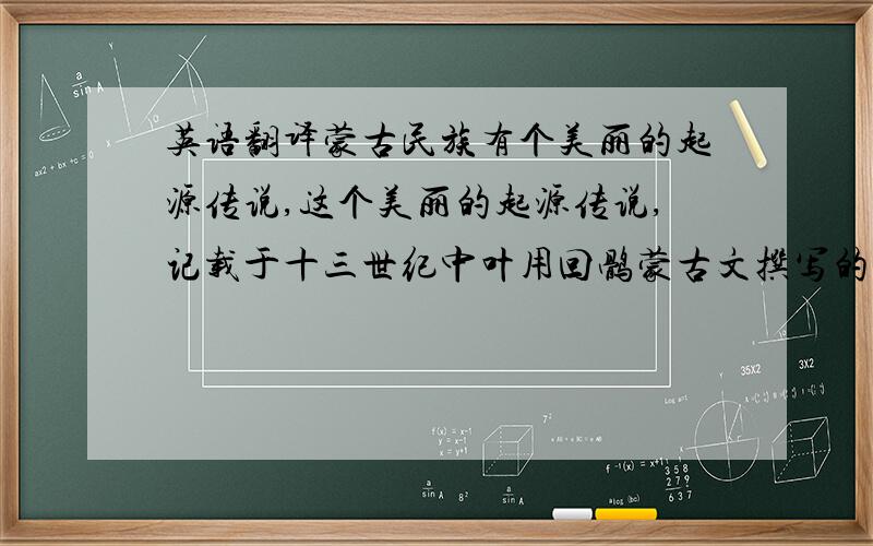 英语翻译蒙古民族有个美丽的起源传说,这个美丽的起源传说,记载于十三世纪中叶用回鹘蒙古文撰写的历史书籍《蒙古秘史》.这部史籍开篇首句写道：“奉上天之命降生的孛尔贴赤那（汉译