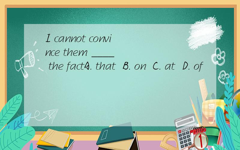 I cannot convince them ____  the factA. that  B. on  C. at  D. of