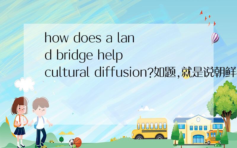 how does a land bridge help cultural diffusion?如题,就是说朝鲜半岛是中国与日本之间的 land bridge（中文怎么翻译我不知道）,是怎么帮助文化传播的请会的童鞋提点一哈中英文都可以