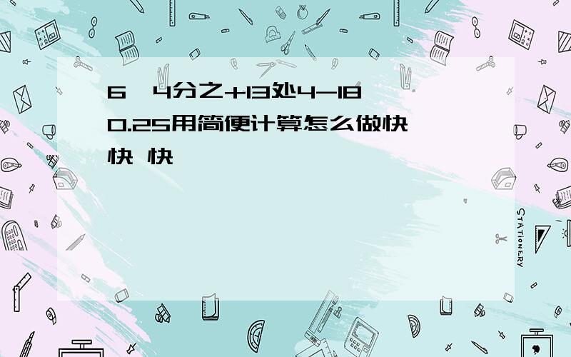 6*4分之+13处4-18*0.25用简便计算怎么做快 快 快