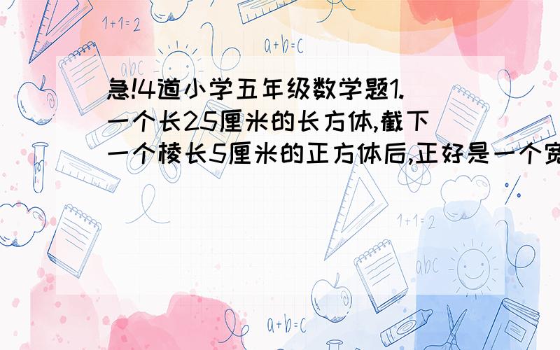 急!4道小学五年级数学题1.一个长25厘米的长方体,截下一个棱长5厘米的正方体后,正好是一个宽和高相等的长方体,请你求新长方体的表面积和原来长方体的体积各是多少?2.一根铁丝可以制成一