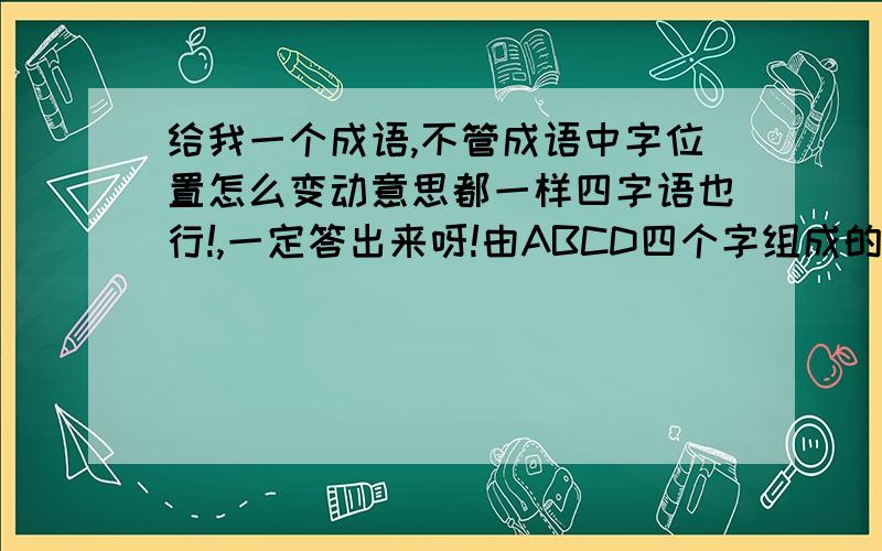 给我一个成语,不管成语中字位置怎么变动意思都一样四字语也行!,一定答出来呀!由ABCD四个字组成的词语,BCDA BDCA.......(胡乱变化),无论怎么变化,都有一定的意义(意义不一定要一样)