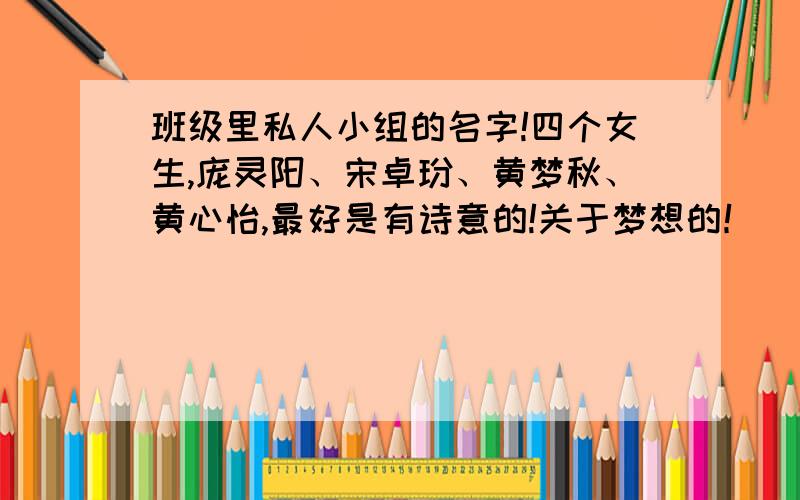 班级里私人小组的名字!四个女生,庞灵阳、宋卓玢、黄梦秋、黄心怡,最好是有诗意的!关于梦想的！