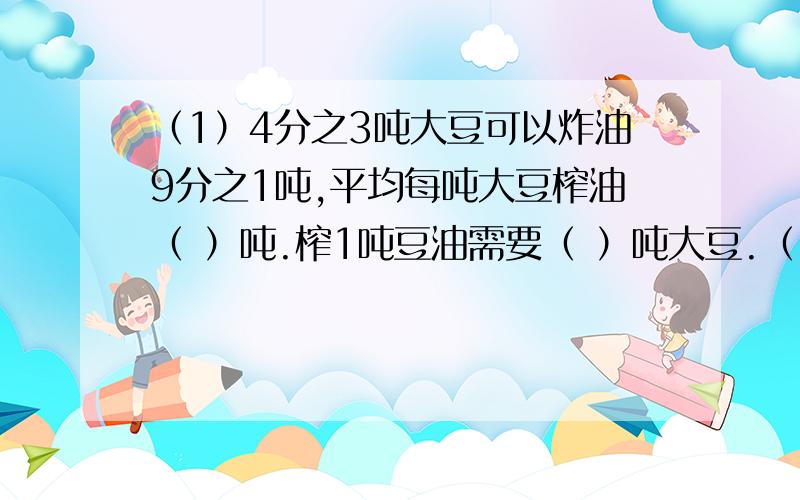 （1）4分之3吨大豆可以炸油9分之1吨,平均每吨大豆榨油（ ）吨.榨1吨豆油需要（ ）吨大豆.（2）黄豆中钙与磷的含量比为5：8,海带中钙与磷的含量比为27：5,（ ）的含钙量高.（ ）的含磷量高