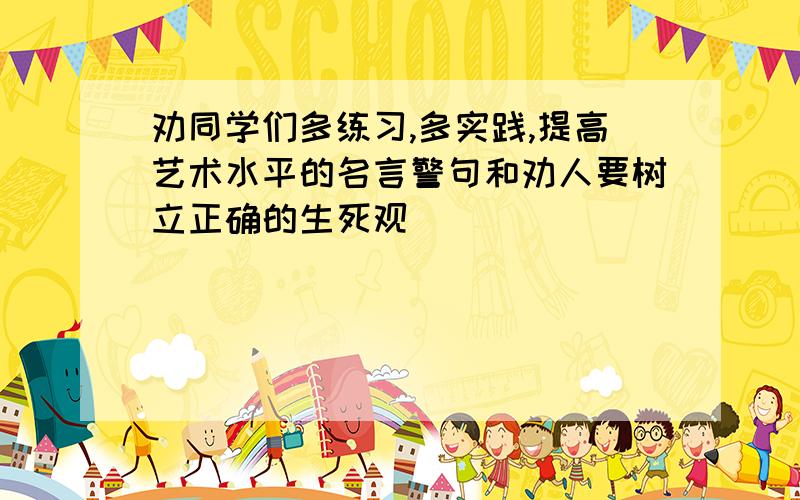 劝同学们多练习,多实践,提高艺术水平的名言警句和劝人要树立正确的生死观