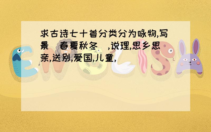 求古诗七十首分类分为咏物,写景（春夏秋冬）,说理,思乡思亲,送别,爱国,儿童,