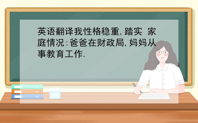 英语翻译我性格稳重,踏实 家庭情况:爸爸在财政局,妈妈从事教育工作.